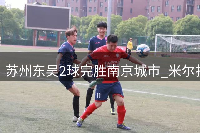 苏州东吴2球完胜南京城市 米尔扎提梅开二度助球队脱离降级区